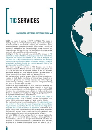 2014 was a year of learning for RINA SERVICES. After a year of
looking inward and reorganisation in 2013 we were learning how
to look outwards to new markets. Learning the power of our matrix
system to harness synergies and identify opportunities. Learning the
strength of our expertise and the demand for it in new industries and
new countries. And learning the real satisfaction of achieving new
contracts with major Clients in these markets.
Highlights of the year included being selected for a range of TIC
contracts for Brazil’s Petrobras, concluding our first major international
inspection and verification contract in the field of transport and
infrastructure for a port development in Turkmenistan and achieving
recognition as single-point providers of business assurance for global
groups such as Pirelli. Another key contract was with Total for the
development of an oil field in Italy.
The major change in delivery of TIC Services was in their
internationalisation. Marine services have always been global, but
in 2014 we were able to use that network to roll out Business
Assurance, Energy and other services globally. We saw growth in
China, Indonesia, USA, Brazil, UAE and Northern Europe.
We kept a good eye on what we were doing, and how our customers
reacted to that. Better monitoring of internal data helped us to
streamline processes and reduce resource use while improving
overall activity. Externally, customer satisfaction surveys consistently
put RINA SERVICES at the top level.
Three niche acquisitions helped us to fill gaps in our expertise and
coverage. LAB 21 brought us food testing capability in Tunisia, ICIC
built on our construction certification business in Italy and BRACERT
improved our business assurance outreach in northern and central
Brazil. In Canada Hayes Stuart joined the group, giving us a platform
to expand marine services in North America.
A major driver for certification is the number and range of
accreditations held. RINA SERVICES focused on increasing both
during 2014, helping us to appeal to a wider range of Clients.
Ourtraditionalcoremarinebusinessdidwellin2014. Westrengthened
our position as the number one class for passenger ferries and as a
major class for cruise ships. We won the class for two mega cruise
ships for MSC Cruises to be built at Fincantieri. But marine is no
longer simply class, it provides a wide and growing range of services.
The merchant sector is already benefitting from our risk identification
and management schemes and our energy-saving software.
We enter 2015 with what we have learnt is a strong platform for
growth - a well-connected global network, a strong portfolio of
accreditations, services and a highly-motivated staff. We have the
examples of successful contracts in 2014 to follow. With the world
economy set to grow we expect to grow further and faster in 2015.
TIC Services
classification, certification, inspection & testing
6
 
