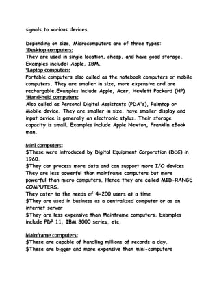 signals to various devices.

Depending on size, Microcomputers are of three types:
*Desktop computers:
They are used in single location, cheap, and have good storage.
Examples include: Apple, IBM.
*Laptop computers:
Portable computers also called as the notebook computers or mobile
computers. They are smaller in size, more expensive and are
rechargable.Examples include Apple, Acer, Hewlett Packard (HP)
*Hand-held computers:
Also called as Personal Digital Assistants (PDA's), Palmtop or
Mobile device. They are smaller in size, have smaller display and
input device is generally an electronic stylus. Their storage
capacity is small. Examples include Apple Newton, Franklin eBook
man.

Mini computers:
$These were introduced by Digital Equipment Corporation (DEC) in
1960.
$They can process more data and can support more I/O devices
They are less powerful than mainframe computers but more
powerful than micro computers. Hence they are called MID-RANGE
COMPUTERS.
They cater to the needs of 4-200 users at a time
$They are used in business as a centralized computer or as an
internet server
$They are less expensive than Mainframe computers. Examples
include PDP 11, IBM 8000 series, etc,

Mainframe computers:
$These are capable of handling millions of records a day.
$These are bigger and more expensive than mini-computers
 