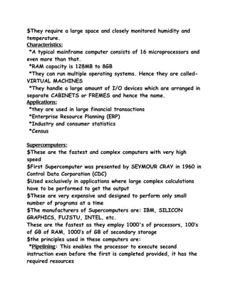 $They require a large space and closely monitored humidity and
temperature.
Characteristics:
 *A typical mainframe computer consists of 16 microprocessors and
even more than that.
 *RAM capacity is 128MB to 8GB
 *They can run multiple operating systems. Hence they are called-
VIRTUAL MACHINES
 *They handle a large amount of I/O devices which are arranged in
separate CABINETS or FREMES and hence the name.
Applications:
 *they are used in large financial transactions
 *Enterprise Resource Planning (ERP)
 *Industry and consumer statistics
 *Census

Supercomputers:
$These are the fastest and complex computers with very high
speed
$First Supercomputer was presented by SEYMOUR CRAY in 1960 in
Control Data Corporation (CDC)
$Used exclusively in applications where large complex calculations
have to be performed to get the output
$These are very expensive and designed to perform only small
number of programs at a time
$The manufacturers of Supercomputers are: IBM, SILICON
GRAPHICS, FUJSTU, INTEL, etc.
These are the fastest as they employ 1000's of processors, 100’s
of GB of RAM, 1000’s of GB of secondary storage
$the principles used in these computers are:
 *Pipelining: This enables the processor to execute second
instruction even before the first is completed provided, it has the
required resources
 