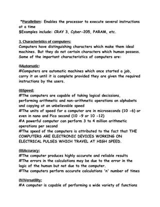 *Parallelism: Enables the processor to execute several instructions
at a time
$Examples include: CRAY 3, Cyber-205, PARAM, etc.

3. Characteristics of computers:
Computers have distinguishing characters which make them ideal
machines. But they do not certain characters which human possess.
Some of the important characteristics of computers are:

(I)Automatic:
#Computers are automatic machines which once started a job,
carry it on until it is complete provided they are given the required
instructions by the users.

(II)Speed:
#The computers are capable of taking logical decissions,
performing arithmetic and non-arithmetic operations on alphabets
and copying at an unbelievable speed
#The units of speed for a computer are in microseconds (10 -6) or
even in nano and Pico second (10 -9 or 10 -12)
#A powerful computer can perform 3 to 4 million arithmetic
operations per second
#The speed of the computers is attributed to the fact that THE
COMPUTERS ARE ELECTRONIC DEVICES WORKING ON
ELECTRICAL PULSES WHICH TRAVEL AT HIGH SPEED.

(III)Accuracy:
#The computer produces highly accurate and reliable results
#The errors in the calculations may be due to the error in the
logic of the human but not due to the computer.
#The computers perform accurate calculations 'n' number of times

(IV)Versatility:
#A computer is capable of performing a wide variety of functions
 