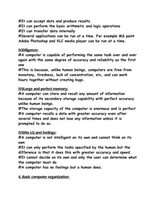 #It can accept data and produce results.
#It can perform the basic arithmetic and logic operations
#It can transfer data internally
#Several applications can be run at a time. For example MS paint
Adobe Photoshop and VLC media player can be run at a time.

(V)Diligence:
#A computer is capable of performing the same task over and over
again with the same degree of accuracy and reliability as the first
one
#This is because, unlike human beings, computers are free from
monotony, tiredness, lack of concentration, etc, and can work
hours together without creating bugs.

(VI)Large and perfect memory:
#A computer can store and recall any amount of information
because of its secondary storage capability with perfect accuracy
unlike human beings.
#The storage capacity of the computer is enormous and is perfect
#A computer recalls a data with greater accuracy even after
several times and does not lose any information unless it is
prompted to do so.

(VII)No I.Q and feelings:
#A computer is not intelligent on its own and cannot think on its
own
#It can only perform the tasks specified by the human but the
difference is that it does this with greater accuracy and speed.
#It cannot decide on its own and only the user can determine what
the computer must do
#A computer has no feelings but a human does.

4. Basic computer organization:
 
