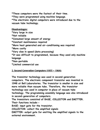 *These computers were the fastest of their time.
*They were programmed using machine language.
*The electronic digital computers were introduced due to the
vacuum tube technology.

Disadvantages:
*Very large in size
*Not reliable
*Consumed large amount of energy
*Constant maintenance required
*More heat generated and air-conditioning was required
*More costly
*Very slow in speed (data processing)
*It was difficult to programmed, because they used only machine
language
*Non-portable
*Limited commercial use

2. Second Generation Computers (1955 – 1964):

The transistor technology was used in second-generation
computers. The electronic component transistor was invented in
1948 at Bell Laboratories. The transistor is smaller in size and
more reliable than vacuum tube. Therefore, the transistor
technology was used in computer in place of vacuum tube
technology. The programming assembly language was also introduced
in second-generation of computers.
The transistors consisted of BASE, COLLECTOR and EMITTER.
Their functions include:-
BASE: input gate for the transistor.
COLLECTOR: collect the amplified signals
EMITTER: output gate for emitting the amplified signals to the
external environment.
 