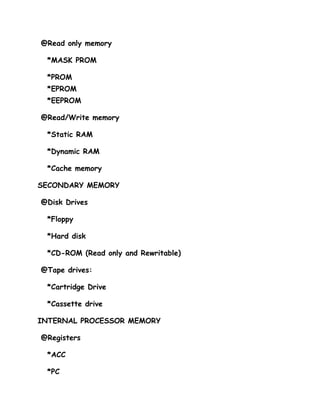 @Read only memory

 *MASK PROM

 *PROM
 *EPROM
 *EEPROM

@Read/Write memory

 *Static RAM

 *Dynamic RAM

 *Cache memory

SECONDARY MEMORY

@Disk Drives

 *Floppy

 *Hard disk

 *CD-ROM (Read only and Rewritable)

@Tape drives:

 *Cartridge Drive

 *Cassette drive

INTERNAL PROCESSOR MEMORY

@Registers

 *ACC

 *PC
 