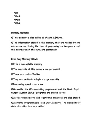*IR
  *MAR
  *MBR
  *MDR



Primary memory:

@This memory is also called as MAIN MEMORY.

@The information stored in this memory that are needed by the
microprocessor during the time of processing are temporary and
the information in the ROM are permanent



Read Only Memory (ROM):

@It is a non-volatile memory

@The contents of this memory are permanent

@These are cost-effective

@They are available in high storage capacity

@Processing speed is very low

@Generally, the OS supporting programmes and the Basic Input
Output System (BIOS) programs are stored in this

@In this trigonometric and logarithmic functions are also stored

@In PROM (Programmable Read Only Memory), The flexibility of
data alteration is also provided.
 