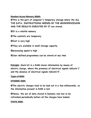 Random Access Memory (RAM):
@This is the part of computer's temporary storage where the ALL
THE DATA, INSTRUCTIONS NEEDED BY THE MICROPROCESSOR
AND THE RESULTS EXECUTED BY IT are stored.

@It is a volatile memory

@The contents are temporary

@Cost is very high

@They are available in small storage capacity

@processing speed is high

@User defined programmes can be stored at any time



Principle:-Each bit in a RAM stores information by means of
electric charge, where the presence of electrical signals indicate'1'
and the absence of electrical signals indicate'0'.

Types of RAM:

DYNAMIC RAM:

@The electric charges tend to be leak out in a few milliseconds, so
the information present in RAM is lost

@Hence, the set of data stored in Dynamic ram has to be
refreshed periodically before all the charges have leaked.

STATIC RAM:
 