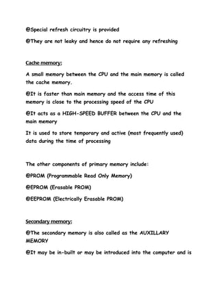 @Special refresh circuitry is provided

@They are not leaky and hence do not require any refreshing



Cache memory:

A small memory between the CPU and the main memory is called
the cache memory.

@It is faster than main memory and the access time of this
memory is close to the processing speed of the CPU

@It acts as a HIGH-SPEED BUFFER between the CPU and the
main memory

It is used to store temporary and active (most frequently used)
data during the time of processing



The other components of primary memory include:

@PROM (Programmable Read Only Memory)

@EPROM (Erasable PROM)

@EEPROM (Electrically Erasable PROM)



Secondary memory:

@The secondary memory is also called as the AUXILLARY
MEMORY

@It may be in-built or may be introduced into the computer and is
 