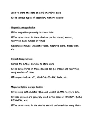 used to store the data on a PERMANENT basis

@The various types of secondary memory include:



Magnetic storage device:

@Use magnetism property to store data

@The data stored in these devices can be stored, erased,
rewritten many number of times

@Examples include: Magnetic tapes, magnetic disks, floppy disk,
etc



Optical storage device:

@Uses the LASER BEAMS to store data

@The data stored in these devices can be erased and rewritten
many number of times

@Examples include: CD, CD-ROM-CD-RW, DVD, etc.



Magneto-Optical storage device:

@This uses both MAGNETISM and LASER BEAMS to store data

@These devices are generally used in the cases of BACKUP, DATA
RECOVERY, etc,

@The data stored in the can be erased and rewritten many times
 