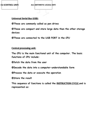 CU (CONTROL UNIT)            ALU (ARITHMETIC LOGICAL UNIT)




          Universal Serial Bus (USB):

          @These are commonly called as pen drives

          @These are compact and store large data than the other storage
          devices

          @These are connected to the USB PORT in the CPU



          Central processing unit:

          The CPU is the main functional unit of the computer. The basic
          functions of CPU include:

          @fetch the data from the user

          @Decode the data into a computer-understandable form

          @Process the data or execute the operation

          @Store the result

          This sequence of functions is called the INSTRUCTION CYCLE and is
          represented as:
 