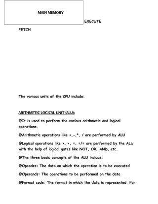 MAIN MEMORY

                                    EXECUTE

FETCH




The various units of the CPU include:



ARITHMETIC LOGICAL UNIT (ALU):

@It is used to perform the various arithmetic and logical
operations.

@Arithmetic operations like +,-,*, / are performed by ALU

@Logical operations like >, <, =, =/= are performed by the ALU
with the help of logical gates like NOT, OR, AND, etc.

@The three basic concepts of the ALU include:

@Opcodes: The data on which the operation is to be executed

@Operands: The operations to be performed on the data

@Format code: The format in which the data is represented, For
 