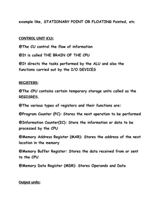 example like, STATIONARY POINT OR FLOATING Pointed, etc



CONTROL UNIT (CU):

@The CU control the flow of information

@It is called THE BRAIN OF THE CPU

@It directs the tasks performed by the ALU and also the
functions carried out by the I/O DEVICES


REGISTERS:

@The CPU contains certain temporary storage units called as the
REGISRES.

@The various types of registers and their functions are:

@Program Counter (PC): Stores the next operation to be performed

@Information Counter(IC): Store the information or data to be
processed by the CPU

@Memory Address Register (MAR): Stores the address of the next
location in the memory

@Memory Buffer Register: Stores the data received from or sent
to the CPU

@Memory Data Register (MDR): Stores Operands and Data



Output units:
 