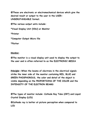 @These are electronic or electromechanical devices which give the
desired result or output to the user in the USER-
UNDERSTANDABLE format.

@The various output units include:

*Visual Display Unit (VDU) or Monitor

*Printer

*Computer Output Micro file

*Plotter



Monitor:

@The monitor is a visual display unit used to display the output to
the user and is often referred to as the ELECTRONIC MEDIA



Principle:-When the beams of electrons in the electrical signals
strike the inner side of the monitor containing RED, BLUE and
GREEN PHOSPHOROUS, the color and detail of the object is
visible depending on the PROPORTIONS OF THE COLOR and the
INTENSITY OF THE ELECTRON BEAMS



@The types of monitor include: Cathode Ray Tube (CRT) and Liquid
Crystal Display (LCD)

@Cathode ray is better at picture perception when compared to
LCD
 