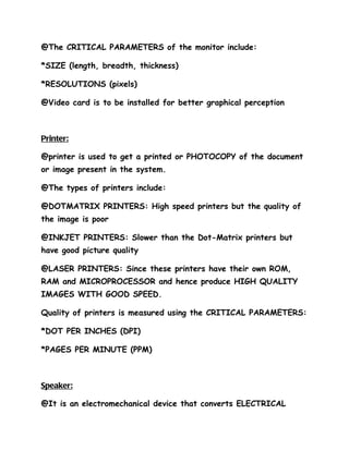 @The CRITICAL PARAMETERS of the monitor include:

*SIZE (length, breadth, thickness)

*RESOLUTIONS (pixels)

@Video card is to be installed for better graphical perception



Printer:

@printer is used to get a printed or PHOTOCOPY of the document
or image present in the system.

@The types of printers include:

@DOTMATRIX PRINTERS: High speed printers but the quality of
the image is poor

@INKJET PRINTERS: Slower than the Dot-Matrix printers but
have good picture quality

@LASER PRINTERS: Since these printers have their own ROM,
RAM and MICROPROCESSOR and hence produce HIGH QUALITY
IMAGES WITH GOOD SPEED.

Quality of printers is measured using the CRITICAL PARAMETERS:

*DOT PER INCHES (DPI)

*PAGES PER MINUTE (PPM)



Speaker:

@It is an electromechanical device that converts ELECTRICAL
 