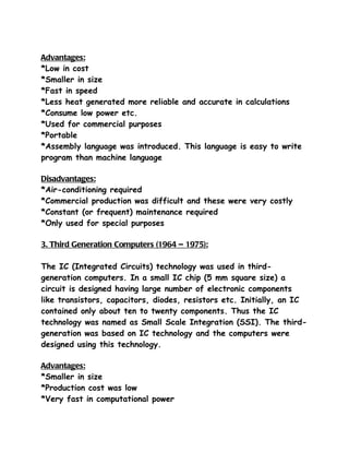 Advantages:
*Low in cost
*Smaller in size
*Fast in speed
*Less heat generated more reliable and accurate in calculations
*Consume low power etc.
*Used for commercial purposes
*Portable
*Assembly language was introduced. This language is easy to write
program than machine language

Disadvantages:
*Air-conditioning required
*Commercial production was difficult and these were very costly
*Constant (or frequent) maintenance required
*Only used for special purposes

3. Third Generation Computers (1964 – 1975):

The IC (Integrated Circuits) technology was used in third-
generation computers. In a small IC chip (5 mm square size) a
circuit is designed having large number of electronic components
like transistors, capacitors, diodes, resistors etc. Initially, an IC
contained only about ten to twenty components. Thus the IC
technology was named as Small Scale Integration (SSI). The third-
generation was based on IC technology and the computers were
designed using this technology.

Advantages:
*Smaller in size
*Production cost was low
*Very fast in computational power
 