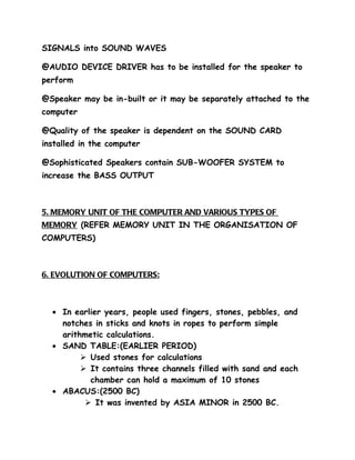 SIGNALS into SOUND WAVES

@AUDIO DEVICE DRIVER has to be installed for the speaker to
perform

@Speaker may be in-built or it may be separately attached to the
computer

@Quality of the speaker is dependent on the SOUND CARD
installed in the computer

@Sophisticated Speakers contain SUB-WOOFER SYSTEM to
increase the BASS OUTPUT



5. MEMORY UNIT OF THE COMPUTER AND VARIOUS TYPES OF
MEMORY (REFER MEMORY UNIT IN THE ORGANISATION OF
COMPUTERS)



6. EVOLUTION OF COMPUTERS:



  • In earlier years, people used fingers, stones, pebbles, and
    notches in sticks and knots in ropes to perform simple
    arithmetic calculations.
  • SAND TABLE:(EARLIER PERIOD)
          Used stones for calculations
          It contains three channels filled with sand and each
           chamber can hold a maximum of 10 stones
  • ABACUS:(2500 BC)
           It was invented by ASIA MINOR in 2500 BC.
 