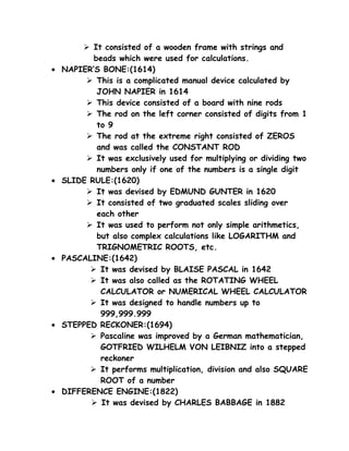  It consisted of a wooden frame with strings and
           beads which were used for calculations.
•   NAPIER’S BONE:(1614)
          This is a complicated manual device calculated by
            JOHN NAPIER in 1614
          This device consisted of a board with nine rods
          The rod on the left corner consisted of digits from 1
            to 9
          The rod at the extreme right consisted of ZEROS
            and was called the CONSTANT ROD
          It was exclusively used for multiplying or dividing two
            numbers only if one of the numbers is a single digit
•   SLIDE RULE:(1620)
          It was devised by EDMUND GUNTER in 1620
          It consisted of two graduated scales sliding over
            each other
          It was used to perform not only simple arithmetics,
            but also complex calculations like LOGARITHM and
            TRIGNOMETRIC ROOTS, etc.
•   PASCALINE:(1642)
           It was devised by BLAISE PASCAL in 1642
           It was also called as the ROTATING WHEEL
             CALCULATOR or NUMERICAL WHEEL CALCULATOR
           It was designed to handle numbers up to
             999,999.999
•   STEPPED RECKONER:(1694)
           Pascaline was improved by a German mathematician,
             GOTFRIED WILHELM VON LEIBNIZ into a stepped
             reckoner
           It performs multiplication, division and also SQUARE
             ROOT of a number
•   DIFFERENCE ENGINE:(1822)
           It was devised by CHARLES BABBAGE in 1882
 