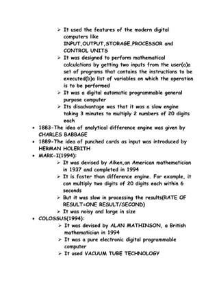  It used the features of the modern digital
            computers like
            INPUT,OUTPUT,STORAGE,PROCESSOR and
            CONTROL UNITS
           It was designed to perform mathematical
            calculations by getting two inputs from the user(a)a
            set of programs that contains the instructions to be
            executed(b)a list of variables on which the operation
            is to be performed
           It was a digital automatic programmable general
            purpose computer
           Its disadvantage was that it was a slow engine
            taking 3 minutes to multiply 2 numbers of 20 digits
            each
•   1883-The idea of analytical difference engine was given by
    CHARLES BABBAGE
•   1889-The idea of punched cards as input was introduced by
    HERMAN HOLERITH
•   MARK-I(1994):
           It was devised by Aiken,an American mathematician
            in 1937 and completed in 1994
           It is faster than difference engine. For example, it
            can multiply two digits of 20 digits each within 6
            seconds
           But it was slow in processing the results(RATE OF
            RESULT=ONE RESULT/SECOND)
           It was noisy and large in size
•   COLOSSUS(1994):
           It was devised by ALAN MATHINSON, a British
             mathematician in 1994
           It was a pure electronic digital programmable
             computer
           It used VACUUM TUBE TECHNOLOGY
 