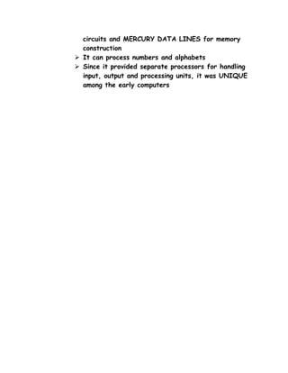 circuits and MERCURY DATA LINES for memory
  construction
 It can process numbers and alphabets
 Since it provided separate processors for handling
  input, output and processing units, it was UNIQUE
  among the early computers
 
