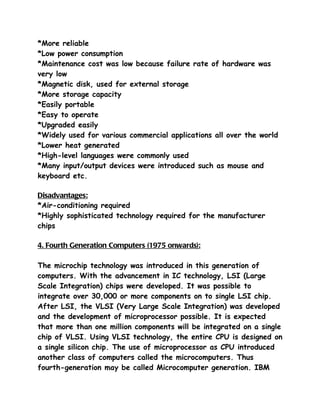 *More reliable
*Low power consumption
*Maintenance cost was low because failure rate of hardware was
very low
*Magnetic disk, used for external storage
*More storage capacity
*Easily portable
*Easy to operate
*Upgraded easily
*Widely used for various commercial applications all over the world
*Lower heat generated
*High-level languages were commonly used
*Many input/output devices were introduced such as mouse and
keyboard etc.

Disadvantages:
*Air-conditioning required
*Highly sophisticated technology required for the manufacturer
chips

4. Fourth Generation Computers (1975 onwards):

The microchip technology was introduced in this generation of
computers. With the advancement in IC technology, LSI (Large
Scale Integration) chips were developed. It was possible to
integrate over 30,000 or more components on to single LSI chip.
After LSI, the VLSI (Very Large Scale Integration) was developed
and the development of microprocessor possible. It is expected
that more than one million components will be integrated on a single
chip of VLSI. Using VLSI technology, the entire CPU is designed on
a single silicon chip. The use of microprocessor as CPU introduced
another class of computers called the microcomputers. Thus
fourth-generation may be called Microcomputer generation. IBM
 