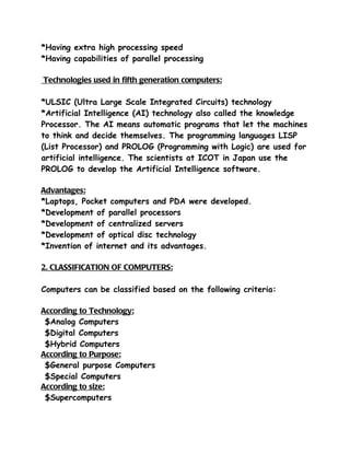 *Having extra high processing speed
*Having capabilities of parallel processing

Technologies used in fifth generation computers:

*ULSIC (Ultra Large Scale Integrated Circuits) technology
*Artificial Intelligence (AI) technology also called the knowledge
Processor. The AI means automatic programs that let the machines
to think and decide themselves. The programming languages LISP
(List Processor) and PROLOG (Programming with Logic) are used for
artificial intelligence. The scientists at ICOT in Japan use the
PROLOG to develop the Artificial Intelligence software.

Advantages:
*Laptops, Pocket computers and PDA were developed.
*Development of parallel processors
*Development of centralized servers
*Development of optical disc technology
*Invention of internet and its advantages.

2. CLASSIFICATION OF COMPUTERS:

Computers can be classified based on the following criteria:

According to Technology:
 $Analog Computers
 $Digital Computers
 $Hybrid Computers
According to Purpose:
 $General purpose Computers
 $Special Computers
According to size:
 $Supercomputers
 