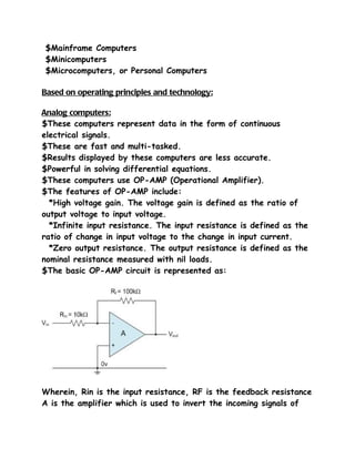 $Mainframe Computers
$Minicomputers
$Microcomputers, or Personal Computers

Based on operating principles and technology:

Analog computers:
$These computers represent data in the form of continuous
electrical signals.
$These are fast and multi-tasked.
$Results displayed by these computers are less accurate.
$Powerful in solving differential equations.
$These computers use OP-AMP (Operational Amplifier).
$The features of OP-AMP include:
  *High voltage gain. The voltage gain is defined as the ratio of
output voltage to input voltage.
  *Infinite input resistance. The input resistance is defined as the
ratio of change in input voltage to the change in input current.
  *Zero output resistance. The output resistance is defined as the
nominal resistance measured with nil loads.
$The basic OP-AMP circuit is represented as:




Wherein, Rin is the input resistance, RF is the feedback resistance
A is the amplifier which is used to invert the incoming signals of
 