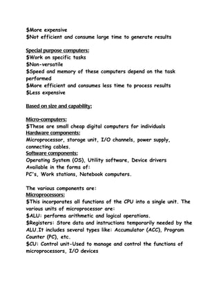 $More expensive
$Not efficient and consume large time to generate results

Special purpose computers:
$Work on specific tasks
$Non-versatile
$Speed and memory of these computers depend on the task
performed
$More efficient and consumes less time to process results
$Less expensive

Based on size and capability:

Micro-computers:
$These are small cheap digital computers for individuals
Hardware components:
Microprocessor, storage unit, I/O channels, power supply,
connecting cables.
Software components:
Operating System (OS), Utility software, Device drivers
Available in the forms of:
PC's, Work stations, Notebook computers.

The various components are:
Microprocessors:
$This incorporates all functions of the CPU into a single unit. The
various units of microprocessor are:
$ALU: performs arithmetic and logical operations.
$Registers: Store data and instructions temporarily needed by the
ALU.It includes several types like: Accumulator (ACC), Program
Counter (PC), etc.
$CU: Control unit-Used to manage and control the functions of
microprocessors, I/O devices
 