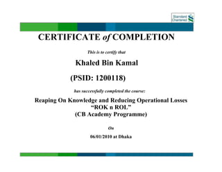 CERTIFICATE of COMPLETION
This is to certify that
Khaled Bin Kamal
(PSID: 1200118)
has successfully completed the course:
Reaping On Knowledge and Reducing Operational Losses
“ROK n ROL”
(CB Academy Programme)
On
06/01/2010 at Dhaka
______________________________
 