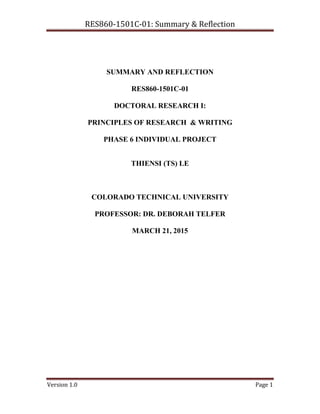 RES860-1501C-01: Summary & Reflection
Version 1.0 Page 1
SUMMARY AND REFLECTION
RES860-1501C-01
DOCTORAL RESEARCH I:
PRINCIPLES OF RESEARCH & WRITING
PHASE 6 INDIVIDUAL PROJECT
THIENSI (TS) LE
COLORADO TECHNICAL UNIVERSITY
PROFESSOR: DR. DEBORAH TELFER
MARCH 21, 2015
 