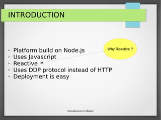 Introduction to Meteor
INTRODUCTION
➢ Platform build on Node.js
➢ Uses Javascript
➢ Reactive
➢ Uses DDP protocol instead of HTTP
➢ Deployment is easy
Why Reactive ?
 