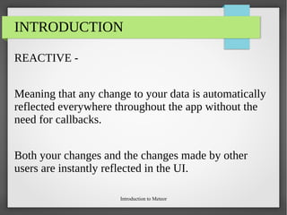 Introduction to Meteor
INTRODUCTION
REACTIVE -
Meaning that any change to your data is automatically
reflected everywhere throughout the app without the
need for callbacks.
Both your changes and the changes made by other
users are instantly reflected in the UI.
 