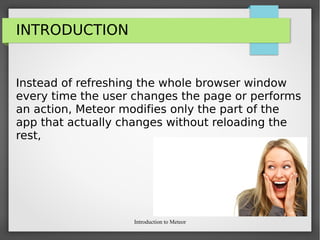 Introduction to Meteor
INTRODUCTION
Instead of refreshing the whole browser window
every time the user changes the page or performs
an action, Meteor modifies only the part of the
app that actually changes without reloading the
rest,
 