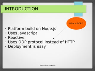 Introduction to Meteor
INTRODUCTION
➢ Platform build on Node.js
➢ Uses Javascript
➢ Reactive
➢ Uses DDP protocol instead of HTTP
➢ Deployment is easy
What is DDP ?
 