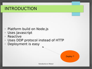 Introduction to Meteor
INTRODUCTION
➢ Platform build on Node.js
➢ Uses Javascript
➢ Reactive
➢ Uses DDP protocol instead of HTTP
➢ Deployment is easy
Deploy ?
 