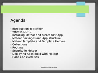 Introduction to Meteor
Agenda
● Introduction To Meteor
● What is DDP ?
● Installing Meteor and create first App
● Meteor packages and App structure
● Meteor Template and Template Helpers
● Collections
● Routing
● Security in Meteor
● Deploying Apps build with Meteor
● Hands-on exercises
 