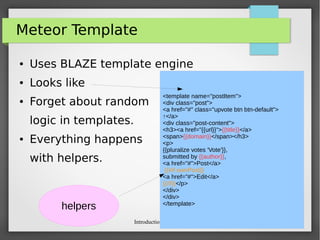 Introduction to Meteor
Meteor Template
● Uses BLAZE template engine
● Looks like
● Forget about random
logic in templates.
● Everything happens
with helpers.
<template name="postItem">
<div class="post">
<a href="#" class="upvote btn btn-default">
↑</a>
<div class="post-content">
<h3><a href="{{url}}">{{title}}</a>
<span>{{domain}}</span></h3>
<p>
{{pluralize votes 'Vote'}},
submitted by {{author}},
<a href="#">Post</a>
{{#if ownPost}}
<a href="#">Edit</a>
{{/if}}</p>
</div>
</div>
</template>
helpers
 