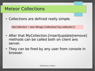 Introduction to Meteor
Meteor Collections
● Collections are defined really simple.
● After that MyCollection.[insert|update|remove]
methods can be called both on client ans
server.
● They can be fired by any user from console in
browser.
MyCollection = new Mongo.Collection(“my-collection”);
 