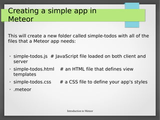 Introduction to Meteor
Creating a simple app in
Meteor
This will create a new folder called simple-todos with all of the
files that a Meteor app needs:
➢ simple-todos.js # JavaScript file loaded on both client and
server
➢ simple-todos.html # an HTML file that defines view
templates
➢ simple-todos.css # a CSS file to define your app's styles
➢ .meteor
 
