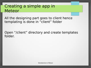 Introduction to Meteor
Creating a simple app in
Meteor
All the designing part goes to client hence
templating is done in “client” folder
Open “/client” directory and create templates
folder.
 