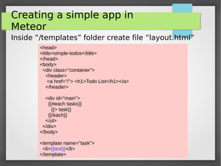 Introduction to Meteor
Creating a simple app in
Meteor
Inside “/templates” folder create file “layout.html”
<head>
<title>simple-todos</title>
</head>
<body>
<div class="container">
<header>
<a href=”/”> <h1>Todo List</h1></a>
</header>
<div id=”main”>
{{#each tasks}}
{{> task}}
{{/each}}
</ul>
</div>
</body>
<template name="task">
<li>{{text}}</li>
</template>
 