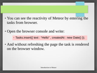 Introduction to Meteor
 You can see the reactivity of Meteor by entering the
tasks from browser.
 Open the browser console and write:
 And without refreshing the page the task is rendered
on the browser window.
➢ Tasks.insert({ text : “Hello” , createdAt : new Date() });
 