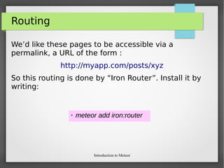 Introduction to Meteor
Routing
We’d like these pages to be accessible via a
permalink, a URL of the form :
http://myapp.com/posts/xyz
So this routing is done by “Iron Router”. Install it by
writing:
➢ meteor add iron:router
 