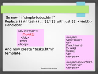 Introduction to Meteor
So now in “simple-todos.html”
Replace {{#if task}} ... {{/if}} with just {{ > yield}}
Handlebar.
And now create “tasks.html”
template:
<div id=”main”>
{{>yield}}
</div>
</div>
</body>
<template
name=”tasks”>
<ul>
{{#each tasks}}
{{> task}}
{{/each}}
</ul>
</template>
<template name=”task”>
<li>{{text}}</li>
</template>
 