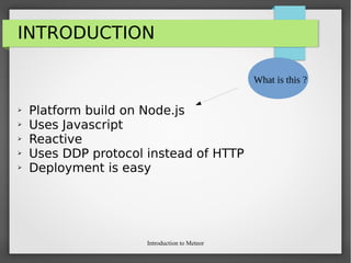 Introduction to Meteor
INTRODUCTION
➢ Platform build on Node.js
➢ Uses Javascript
➢ Reactive
➢ Uses DDP protocol instead of HTTP
➢ Deployment is easy
What is this ?
 