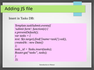 Introduction to Meteor
Adding JS file
Insert in Tasks DB:
Template.taskSubmit.events({
'submit form': function(e) {
e.preventDefault();
var tasks = {
text: $(e.target).find('[name=task]').val(),
createdAt : new Date()
};
task._id = Tasks.insert(tasks);
Router.go(“tasks”, tasks);
}
});
 