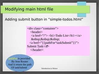 Introduction to Meteor
Modifying main html file
Adding submit button in “simple-todos.html”
<div class="container">
<header>
<a href=”/”> <h1>Todo List</h1></a>
&nbsp;&nbsp;&nbsp;
<a href=”{{pathFor“taskSubmit”}}”>
Submit Task</a>
</header>
pathFor is provided
By Iron Router
And it return the path
Of taskSubmit
 