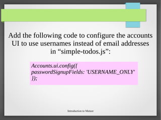 Introduction to Meteor
Add the following code to configure the accounts
UI to use usernames instead of email addresses
in “simple-todos.js”:
Accounts.ui.config({
passwordSignupFields: 'USERNAME_ONLY'
});
 