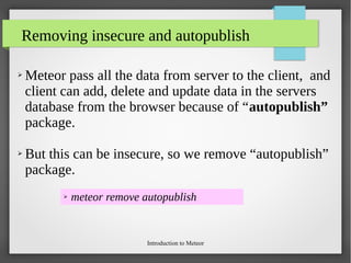 Introduction to Meteor
Removing insecure and autopublish
➢ Meteor pass all the data from server to the client, and
client can add, delete and update data in the servers
database from the browser because of “autopublish”
package.
➢ But this can be insecure, so we remove “autopublish”
package.
➢ meteor remove autopublish
 