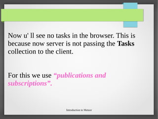Introduction to Meteor
Now u' ll see no tasks in the browser. This is
because now server is not passing the Tasks
collection to the client.
For this we use “publications and
subscriptions”.
 