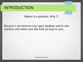Introduction to Meteor
INTRODUCTION
Meteor is a platform. Why ??
Because it sits between your app’s database and its user
interface and makes sure that both are kept in sync.
 
