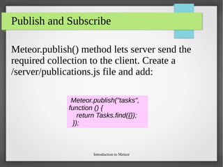 Introduction to Meteor
Publish and Subscribe
Meteor.publish() method lets server send the
required collection to the client. Create a
/server/publications.js file and add:
Meteor.publish("tasks",
function () {
return Tasks.find({});
});
 