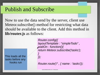 Introduction to Meteor
Publish and Subscribe
Now to use the data send by the server, client use
Meteor.subscribe() method for restricting what data
should be available to the client. Add this method in
lib/router.js as follows:
Router.config({
layoutTemplate : “simpleTodo” ,
waitOn : function(){
return Meteor.subscribe('tasks');
}
});
Router.route('/' , { name : 'tasks'});
This loads all the
tasks before any
hooks run
 